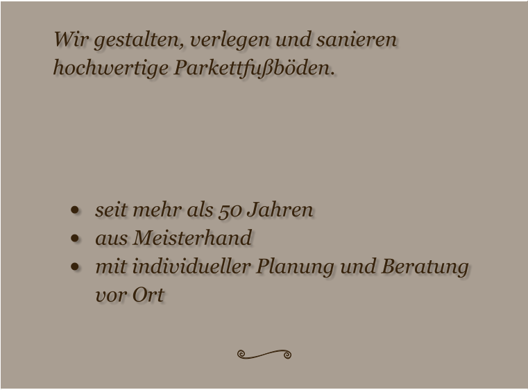 Wir gestalten, verlegen und sanieren  hochwertige Parkettfußböden.     •	seit mehr als 50 Jahren •	aus Meisterhand •	mit individueller Planung und Beratung vor Ort